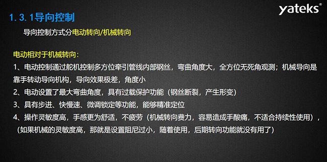 導向控制方式分電動轉向/機械轉向，電動控制通過舵機控制多方位牽引管線內部鋼絲，彎曲角度大， 全方位無死角觀測；機械導向是靠手轉動導向機構，導向效果極差，角度?。浑妱釉O置了最大彎曲角度， 具有過載保護功能（鋼絲斷裂，產生形變）；具有步進、快慢速、微調鎖定等功能，能夠精準定位；操作靈敏度高， 手感更為舒適，不疲勞（機械轉向費力，容易造成手酸痛，不適合持續性使用）， （如果機械的靈敏度高，那就是設置阻尼過小，隨著使用，后期轉向功能就沒有用了）