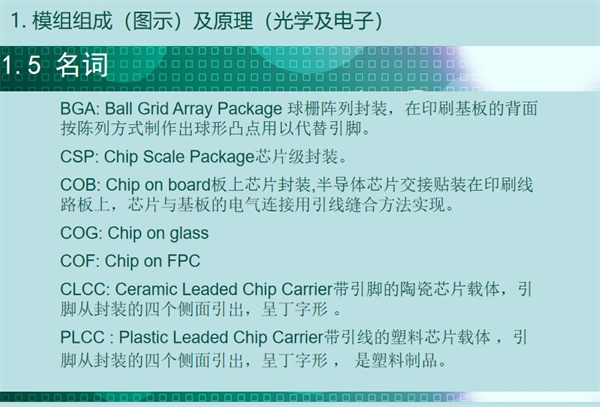 BGA: Ball Grid Array Package 球柵陣列封裝，在印刷基板的背面 按陳列方式制作出球形凸點(diǎn)用以代替引腳。CSP: Chip Scale Package芯片級(jí)封裝。COB: Chip on board板上芯片封裝,半導(dǎo)體芯片交接貼裝在印刷線 路板上，芯片與基板的電氣連接用引線縫合方法實(shí)現(xiàn)。 COG: Chip on glass COF: Chip on FPC CLCC: Ceramic Leaded Chip Carrier帶引腳的陶瓷芯片載體，引 腳從封裝的四個(gè)側(cè)面引出，呈丁字形 。PLCC : Plastic Leaded Chip Carrier帶引線的塑料芯片載體 ，引 腳從封裝的四個(gè)側(cè)面引出，呈丁字形 ， 是塑料制品。